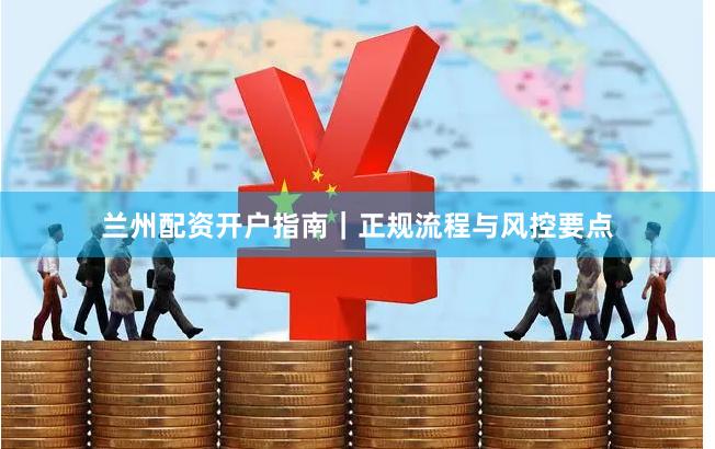 兰州配资开户指南｜正规流程与风控要点